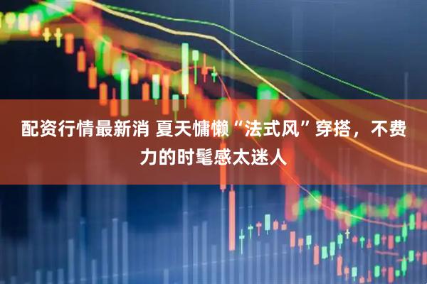 配资行情最新消 夏天慵懒“法式风”穿搭，不费力的时髦感太迷人