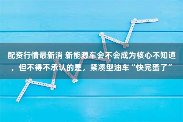 配资行情最新消 新能源车会不会成为核心不知道，但不得不承认的是，紧凑型油车“快完蛋了”