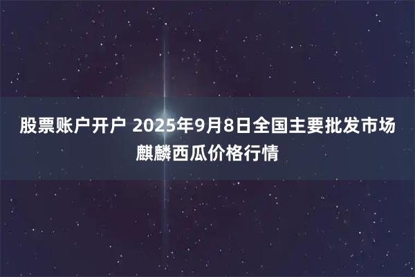 股票账户开户 2025年9月8日全国主要批发市场麒麟西瓜价格行情