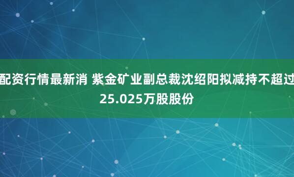 配资行情最新消 紫金矿业副总裁沈绍阳拟减持不超过25.025万股股份