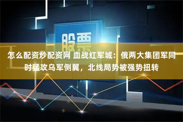 怎么配资炒配资网 血战红军城：俄两大集团军同时猛攻乌军侧翼，北线局势被强势扭转