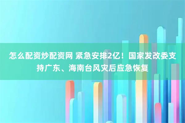 怎么配资炒配资网 紧急安排2亿！国家发改委支持广东、海南台风灾后应急恢复
