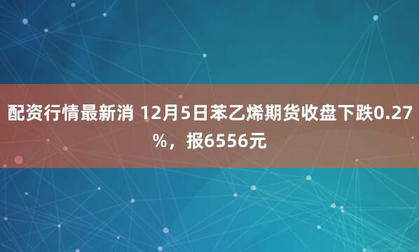 配资行情最新消 12月5日苯乙烯期货收盘下跌0.27%，报6556元