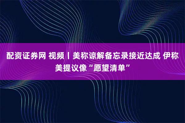配资证券网 视频丨美称谅解备忘录接近达成 伊称美提议像“愿望清单”