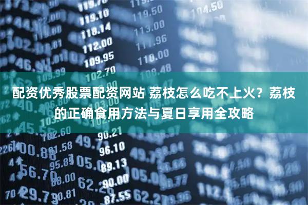 配资优秀股票配资网站 荔枝怎么吃不上火？荔枝的正确食用方法与夏日享用全攻略