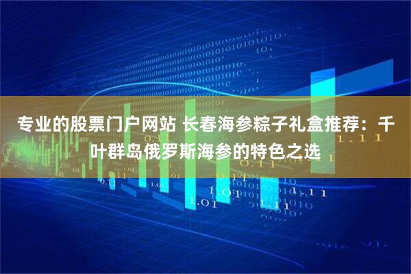 专业的股票门户网站 长春海参粽子礼盒推荐：千叶群岛俄罗斯海参的特色之选